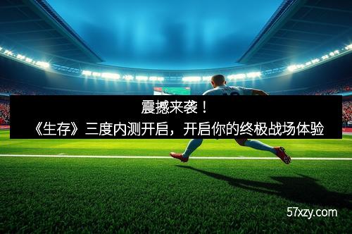 震撼来袭！《生存》三度内测开启，开启你的终极战场体验